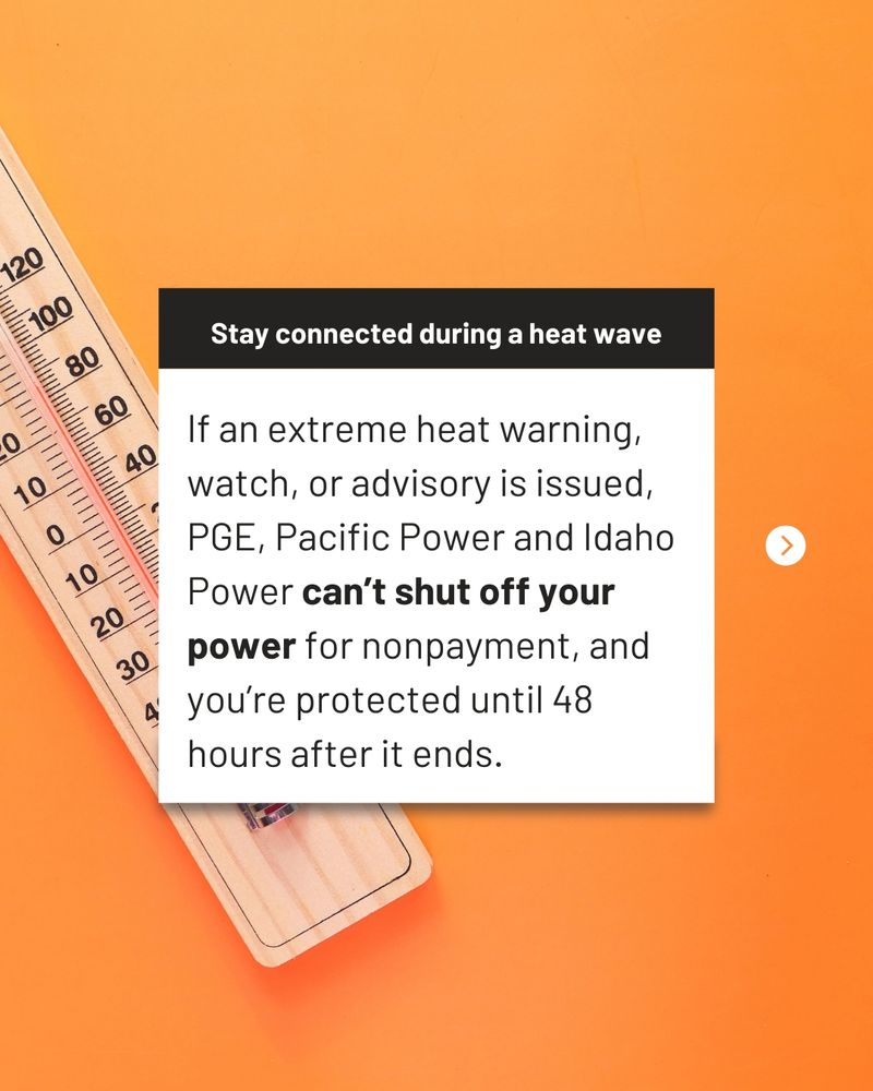 If an extreme heat warning, watch, or advisory is issued, PGE, Pacific Power and Idaho Power can’t shut off your power for nonpayment, and you’re protected until 48 hours after it ends.