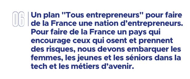 Intitulé d'un chapitre : "Un plan "Tous entrepreneurs" pour faire de la France une nation d’entrepreneurs. Pour faire de la France un pays qui  encourage ceux qui osent et prennent des risques, nous devons embarquer les femmes, les jeunes et les séniors dans la tech et les métiers d’avenir."
