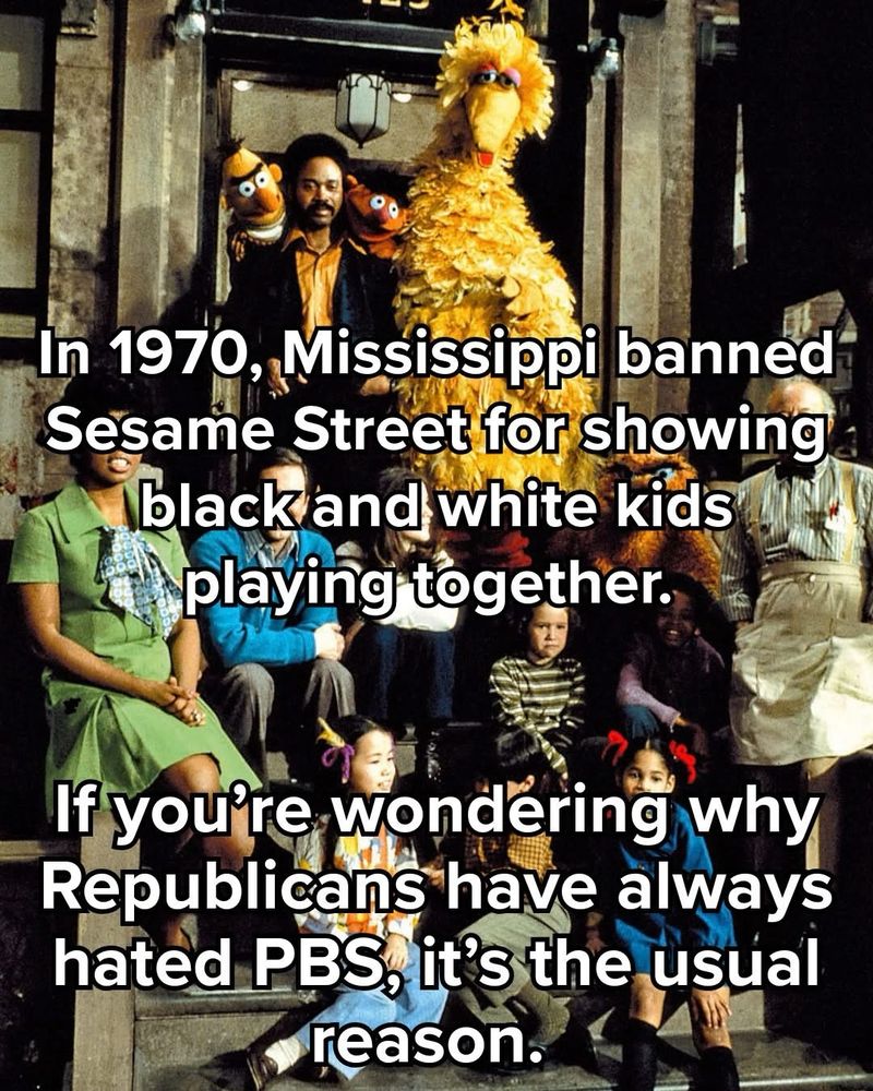 In 1970, Mississippi banned Sesame Street for showing black and white kids playing together.

If you’re wondering my Republicans have always hated PBS is the usual reason.