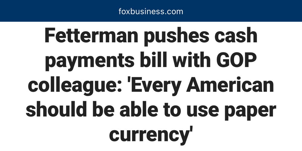Fox Business Article:

“Fetterman pushes cash payments bill with GOP colleague: ‘Every American should be able to use paper currency’”