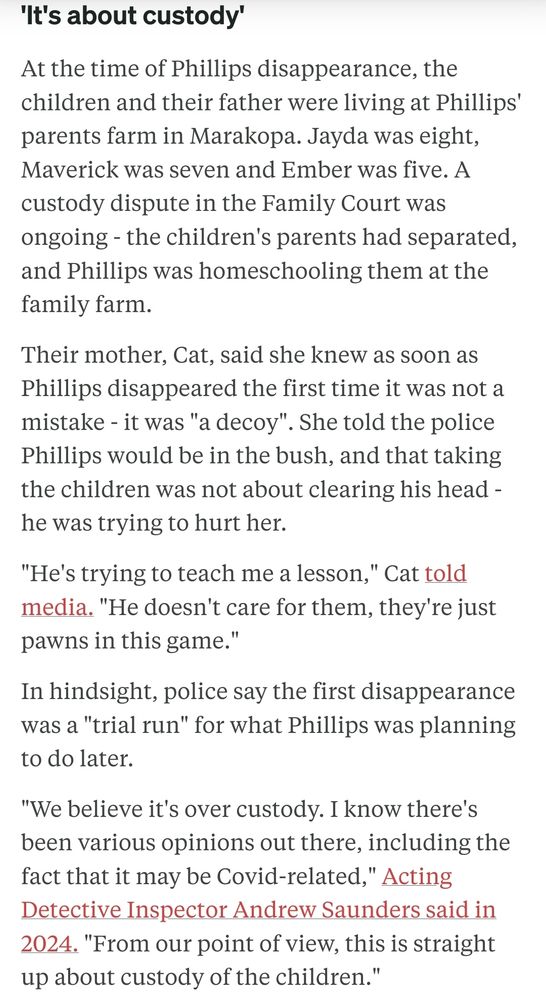 At the time of Phillips disappearance, the children and their father were living at Phillips' parents farm in Marakopa. Jayda was eight, Maverick was seven and Ember was five. A custody dispute in the Family Court was ongoing - the children's parents had separated, and Phillips was homeschooling them at the family farm.

Their mother, Cat, said she knew as soon as Phillips disappeared the first time it was not a mistake - it was "a decoy". She told the police Phillips would be in the bush, and that taking the children was not about clearing his head - he was trying to hurt her.

"He's trying to teach me a lesson," Cat told media. "He doesn't care for them, they're just pawns in this game."

In hindsight, police say the first disappearance was a "trial run" for what Phillips was planning to do later.

"We believe it's over custody. I know there's been various opinions out there, including the fact that it may be Covid-related," Acting Detective Inspector Andrew Saunders said in 2024. "From our point of view, this is straight up about custody of the children."
