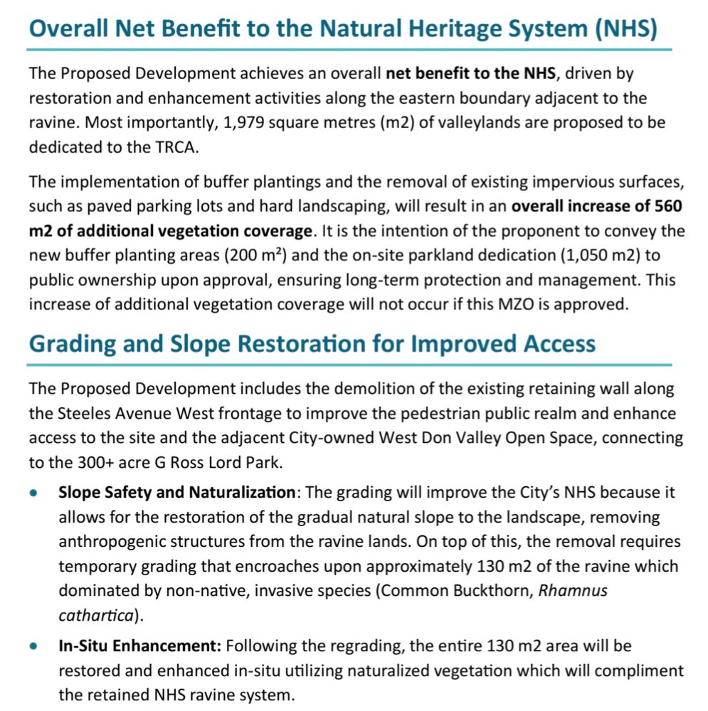 Overall Net Benefit to the Natural Heritage System (NHS)
The Proposed Development achieves an overall net benefit to the NHS, driven by 
restoration and enhancement activities along the eastern boundary adjacent to the 
ravine. Most importantly, 1,979 square metres (m2) of valleylands are proposed to be 
dedicated to the TRCA.
The implementation of buffer plantings and the removal of existing impervious surfaces, 
such as paved parking lots and hard landscaping, will result in an overall increase of 560 
m2 of additional vegetation coverage. It is the intention of the proponent to convey the 
new buffer planting areas (200 m²) and the on-site parkland dedication (1,050 m2) to 
public ownership upon approval, ensuring long-term protection and management. This 
increase of additional vegetation coverage will not occur if this MZO is approved.
Grading and Slope Restoration for Improved Access
The Proposed Development includes the demolition of the existing retaining wall along 
the Steeles Avenue West frontage to improve the pedestrian public realm and enhance 
access to the site and the adjacent City-owned West Don Valley Open Space, connecting 
to the 300+ acre G Ross Lord Park.
• Slope Safety and Naturalization: The grading will improve the City’s NHS because it 
allows for the restoration of the gradual natural slope to the landscape, removing 
anthropogenic structures from the ravine lands. On top of this, the removal requires 
temporary grading that encroaches upon approximately 130 m2 of the ravine which 
dominated by non-native, invasive species (Common Buckthorn, Rhamnus 
cathartica).
• In-Situ Enhancement: Following the regrading, the entire 130 m2 area will be 
restored and enhanced in-situ utilizing naturalized vegetation which will compliment 
the retained NHS ravine system.