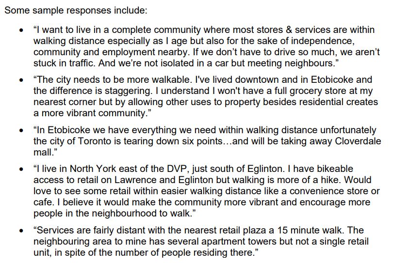 Some sample responses include:
• “I want to live in a complete community where most stores & services are within
walking distance especially as I age but also for the sake of independence,
community and employment nearby. If we don’t have to drive so much, we aren’t
stuck in traffic. And we’re not isolated in a car but meeting neighbours.”
• “The city needs to be more walkable. I've lived downtown and in Etobicoke and
the difference is staggering. I understand I won't have a full grocery store at my
nearest corner but by allowing other uses to property besides residential creates
a more vibrant community.”
• “In Etobicoke we have everything we need within walking distance unfortunately
the city of Toronto is tearing down six points…and will be taking away Cloverdale
mall.”
• “I live in North York east of the DVP, just south of Eglinton. I have bikeable
access to retail on Lawrence and Eglinton but walking is more of a hike. Would
love to see some retail within easier walking distance like a convenience store or
cafe. I believe it would make the community more vibrant and encourage more
people in the neighbourhood to walk.”
• “Services are fairly distant with the nearest retail plaza a 15 minute walk. The
neighbouring area to mine has several apartment towers but not a single retail
unit, in spite of the number of people residing there.”