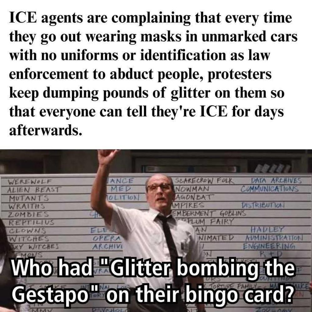 A meme with two parts. The top half is text that reads: "ICE agents are complaining that every time they go out wearing masks in unmarked cars with no uniforms or identification as law enforcement to abduct people, protesters keep dumping pounds of glitter on them so that everyone can tell they're ICE for days afterwards." The bottom half is a scene from the movie The Cabin in the Woods, showing a man in a shirt and tie standing in front of a large whiteboard with monster names on it, raising his arm. Overlaid text says, "Who had 'Glitter bombing the Gestapo' on their bingo card?"

