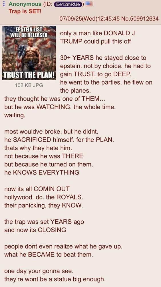 Screenshot of a 4chan post from July 9, 2025, with the title “Trap is SET!” and a username labeled “Anonymous.” The post includes a meme image and a lengthy block of conspiracy-themed text. The meme shows a muscular, shirtless man resembling Donald Trump standing in front of American flags and soldiers, with text that says, “EPSTEIN LIST WILL BE RELEASED. TRUST THE PLAN!” The accompanying text claims that Trump embedded himself in Jeffrey Epstein’s circle for over 30 years as part of a secret plan, sacrificing himself to expose elites. It alleges that Trump “KNOWS EVERYTHING,” and that Hollywood, Washington D.C., and royal families are panicking. The post ends with the claim that one day people will realize his sacrifice, and “they’re won’t be a statue big enough.”