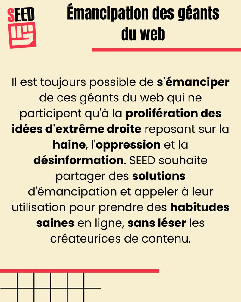 Il est toujours possible de s'émanciper de ces géants du web qui ne participent qu'à la prolifération des idées d'extrême droite reposant sur la haine, l'oppression et la désinformation. SEED souhaite partager des solutions d'émancipation et appeler à leur utilisation pour prendre des habitudes saines en ligne, sans léser les créateurices de contenu.