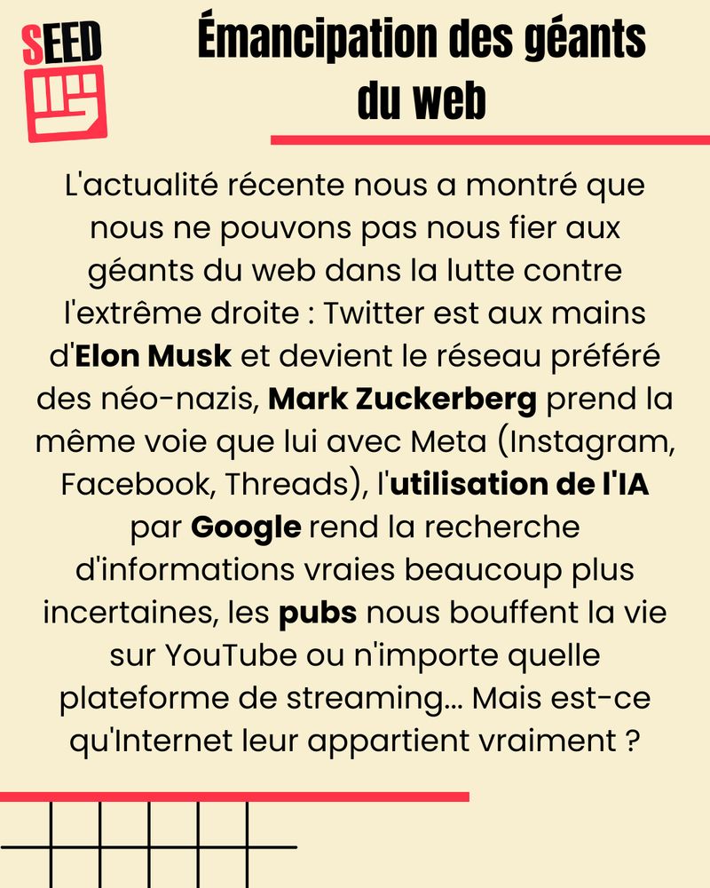 Emancipation des géants du web.
L'actualité récente nous a montré que nous ne pouvons pas nous fier aux géants du web dans la lutte contre l'extrême droite : Twitter est aux mains d'Elon Musk et devient le réseau préféré des néo-nazis, Mark Zuckerberg prend la même voie que lui avec Meta (Instagram, Facebook, Threads), l'utilisation de l'IA par Google rend la recherche d'informations vraies beaucoup plus incertaine, les pubs nous bouffent la vie sur YouTube ou n'importe quelle plateforme de streaming… Mais est-ce qu'Internet leur appartient vraiment ?