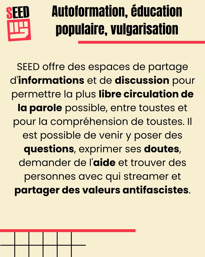 Autoformation, éducation populaire, vulgarisation.
SEED offre des espaces de partage d'informations et de discussion pour permettre la plus libre circulation de la parole possible, entre toustes et pour la compréhension de toustes. Il est possible de venir y poser des questions, exprimer des doutes, demander de l'aide et trouver des personnes avec qui streamer et partager des valeurs antifascistes.