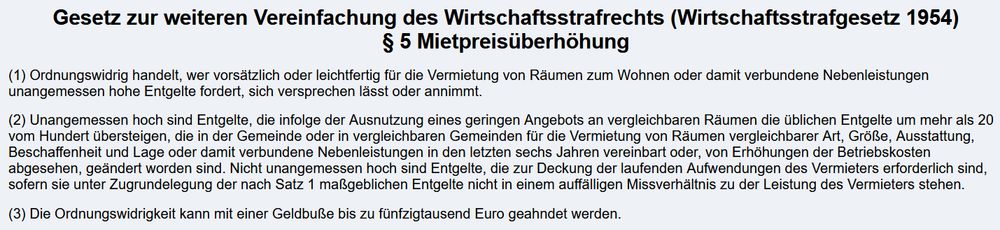 Normtext:

Gesetz zur weiteren Vereinfachung des Wirtschaftsstrafrechts (Wirtschaftsstrafgesetz 1954)

§ 5 Mietpreisüberhöhung

(1) Ordnungswidrig handelt, wer vorsätzlich oder leichtfertig für die Vermietung von Räumen zum Wohnen oder damit verbundene Nebenleistungen unangemessen hohe Entgelte fordert, sich versprechen lässt oder annimmt.

(2) Unangemessen hoch sind Entgelte, die infolge der Ausnutzung eines geringen Angebots an vergleichbaren Räumen die üblichen Entgelte um mehr als 20 vom Hundert übersteigen, die in der Gemeinde oder in vergleichbaren Gemeinden für die Vermietung von Räumen vergleichbarer Art, Größe, Ausstattung, Beschaffenheit und Lage oder damit verbundene Nebenleistungen in den letzten sechs Jahren vereinbart oder, von Erhöhungen der Betriebskosten abgesehen, geändert worden sind. Nicht unangemessen hoch sind Entgelte, die zur Deckung der laufenden Aufwendungen des Vermieters erforderlich sind, sofern sie unter Zugrundelegung der nach Satz 1 maßgeblichen Entgelte nicht in einem auffälligen Missverhältnis zu der Leistung des Vermieters stehen.

(3) Die Ordnungswidrigkeit kann mit einer Geldbuße bis zu fünfzigtausend Euro geahndet werden.