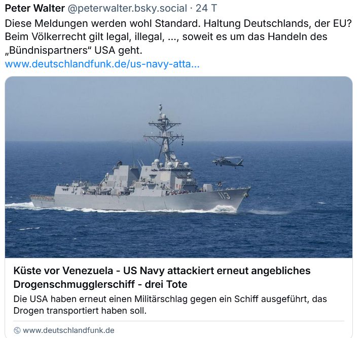Post vom September 2025 Bezug nehmend auf einen Artikel von der Website des Deutschlandfunks mit dem Titel "Küste vor Venezuela - US Navy attackiert erneut angebliches Drogenschmuggelschiff - drei Tote" verbunden mit Foto von einem Kriegsschiff auf dem Meer. Inhalt des Posts:

Diese Meldungen werden wohl Standard. Haltung Deutschlands, der EU? Beim Völkerrecht gilt legal, illegal, ..., soweit es um das Handeln des "Bündnispartners" USA geht.