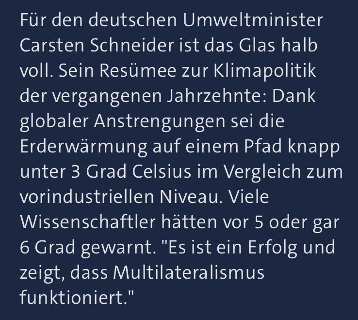 Auszug aus dem Artikel "Der Kanzler muss mit dem Zickzack-Kurs aufhören" von der Seite tagesschau.de vom 9.11.2025 folgenden Inhalts:

Für den deutschen Umweltminister Carsten Schneider ist das Glas halb voll. Sein Resümee zur Klimapolitik der vergangenen Jahrzehnte: Dank globaler Anstrengungen sei die Erderwärmung auf einem Pfad knapp unter 3 Grad Celsius im Vergleich zum vorindustriellen Niveau. Viele Wissenschaftler hätten vor 5 oder gar 6 Grad gewarnt. "Es ist ein Erfolg und zeigt, dass Multilateralismus funktioniert."