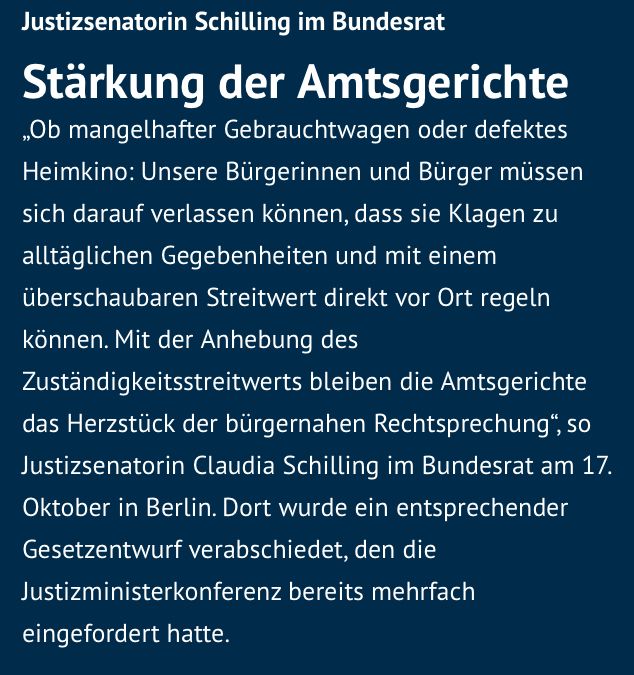 Mitteilung auf der Website der Bremer Senatorin für Justiz und Verfassung, abgerufen am 24.10.2025, folgenden Inhalts:

Justizsenatorin Schilling im Bundesrat

Stärkung der Amtsgerichte
„Ob mangelhafter Gebrauchtwagen oder defektes Heimkino: Unsere Bürgerinnen und Bürger müssen sich darauf verlassen können, dass sie Klagen zu alltäglichen Gegebenheiten und mit einem überschaubaren Streitwert direkt vor Ort regeln können. Mit der Anhebung des Zuständigkeitsstreitwerts bleiben die Amtsgerichte das Herzstück der bürgernahen Rechtsprechung“, so Justizsenatorin Claudia Schilling im Bundesrat am 17. Oktober in Berlin. Dort wurde ein entsprechender Gesetzentwurf verabschiedet, den die Justizministerkonferenz bereits mehrfach eingefordert hatte.