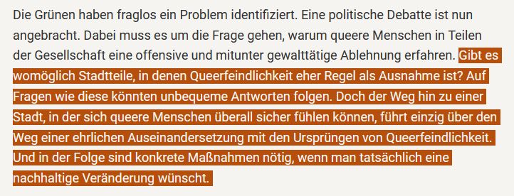 Textausschnitt aus dem buten-un-binnen-Artikel folgenden Inhalts:

Die Grünen haben fraglos ein Problem identifiziert. Eine politische Debatte ist nun angebracht. Dabei muss es um die Frage gehen, warum queere Menschen in Teilen der Gesellschaft eine offensive und mitunter gewalttätige Ablehnung erfahren. Gibt es womöglich Stadtteile, in denen Queerfeindlichkeit eher Regel als Ausnahme ist? Auf Fragen wie diese könnten unbequeme Antworten folgen. Doch der Weg hin zu einer Stadt, in der sich queere Menschen überall sicher fühlen können, führt einzig über den Weg einer ehrlichen Auseinandersetzung mit den Ursprüngen von Queerfeindlichkeit. Und in der Folge sind konkrete Maßnahmen nötig, wenn man tatsächlich eine nachhaltige Veränderung wünscht.