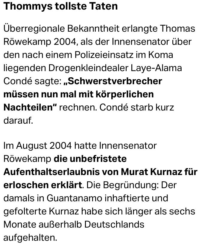 Ausschnitt aus dem taz-Artikel „Mehr Provinz wagen“ vom 16.12.2020 folgenden Inhalts: Thommys tollste Taten Überregionale Bekanntheit erlangte Thomas Röwekamp 2004, als der Innensenator über den nach einem Polizeieinsatz im Koma liegenden Drogenkleindealer Laye-Alama Condé sagte: „Schwerstverbrecher müssen nun mal mit körperlichen Nachteilen“ rechnen. Condé starb kurz darauf. Im August 2004 hatte Innensenator Röwekamp die unbefristete Aufenthaltserlaubnis von Murat Kurnaz für erloschen erklärt. Die Begründung: Der damals in Guantanamo inhaftierte und gefolterte Kurnaz habe sich länger als sechs Monate außerhalb Deutschlands aufgehalten.