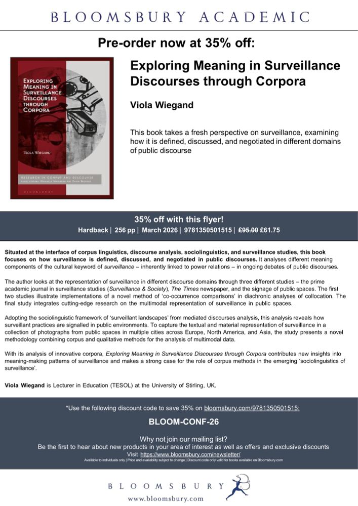 EXPLORING MEANING IN
SUPVEILLANCE
DISCOURSESCORPORA
BLOOMSBURY ACADEMIC
Pre-order now at 35% off:
Exploring Meaning in Surveillance
Discourses through Corpora
Viola Wiegand
This book takes a fresh perspective on surveillance, examining how it is defined, discussed, and negotiated in different domains of public discourse

Use the following discount code to save 35% on bloomsbury.com/9781350501515:
BLOOM-CONF-26

March 2026

Situated at the interface of corpus linguistics, discourse analysis, sociolinguistics, and surveillance studies, this book focuses on how surveillance is defined, discussed, and negotiated in public discourses. It analyses different meaning components of the cultural keyword of surveillance - inherently linked to power relations - in ongoing debates of public discourses.
The author looks at the representation of surveillance in different discourse domains through three different studies - the prime academic joural in surveillance studies (Surveillance & Society), The Times newspaper, and the signage of public spaces. The first two studies illustrate implementations of a novel method of 'co-occurrence comparisons' in diachronic analyses of collocation. The final study integrates cutting-edge research on the multimodal representation of surveillance in public spaces.
Adopting the sociolinguistic framework of 'surveillant landscapes' from mediated discourses analysis, this analysis reveals how surveillant practices are signalled in public environments. To capture the textual and material representation of surveillance in a collection of photographs from public spaces in multiple cities across Europe, North America, and Asia, the study presents a novel methodology combining corpus and qualitative methods for the analysis of multimodal data.

Viola Wiegand is Lecturer in Education (TESOL) at the University of Stirling, UK.