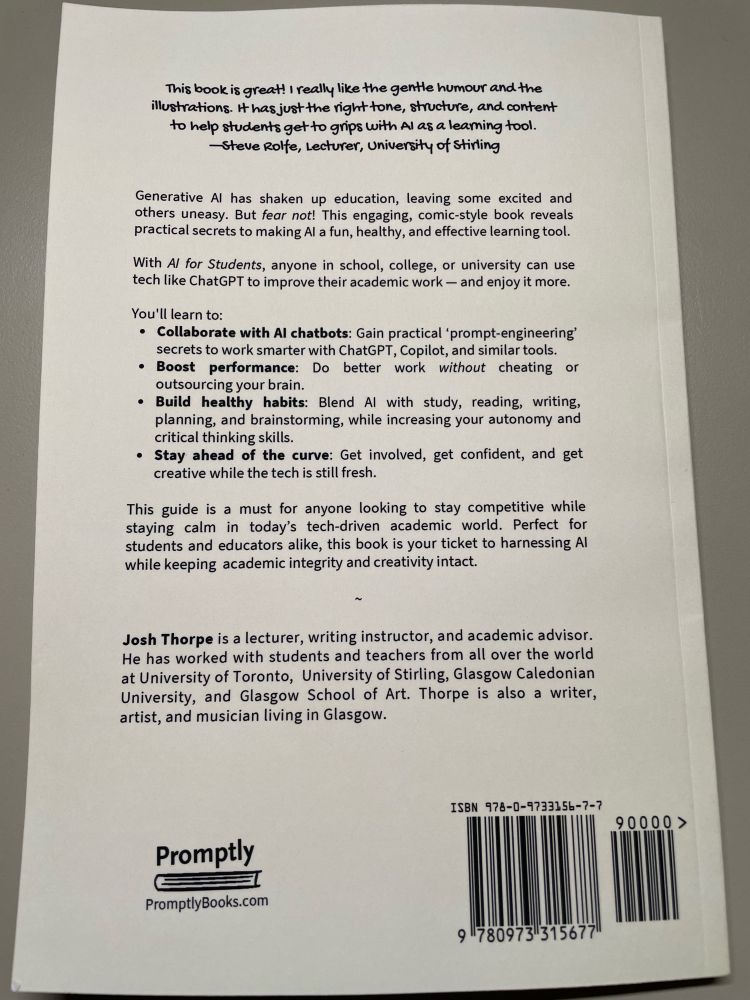 Photo of the blurb on the back of the book: “This book is great! I really like the gentle humour and the illustrations. #hasjust the right tone, structure, and content to help students get to grips with Al as a leaming tool.
-Steve Rolfe, Lecturer, university of stirling
Generative Al has shaken up education, leaving some excited and others uneasy. But fear not! This engaging, comic-style book reveals practical secrets to making Al a fun, healthy, and effective learning tool.
With Al for Students, anyone in school, college, or university can use tech like ChatGPT to improve their academic work - and enjoy it more.
You'll learn to:
• Collaborate with Al chatbots: Gain practical 'prompt-engineering' secrets to work smarter with ChatGPT, Copilot, and similar tools.
• Boost performance: Do better work without cheating or outsourcing your brain.
• Build healthy habits: Blend Al with study, reading, writing, planning, and brainstorming, while increasing your autonomy and critical thinking skills.
• Stay ahead of the curve: Get involved, get confident, and get creative while the tech is still fresh.
This guide is a must for anyone looking to stay competitive while staying calm in today's tech-driven academic world. Perfect for students and educators alike, this book is your ticket to harnessing Al while keeping academic integrity and creativity intact.
Josh Thorpe is a lecturer, writing instructor, and academic advisor.
He has worked with students and teachers from all over the world at University of Toronto, University of Stirling, Glasgow Caledonian University, and Glasgow School of Art. Thorpe is also a writer, artist, and musician living in Glasgow.”