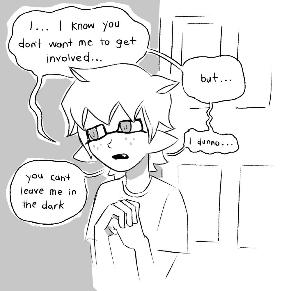 They continue to speak, a dejected expression on their face. They clutch a fist in their hand.
“I… I know you don’t want me to get involved… but… I dunno… you cant leave me in the dark.”