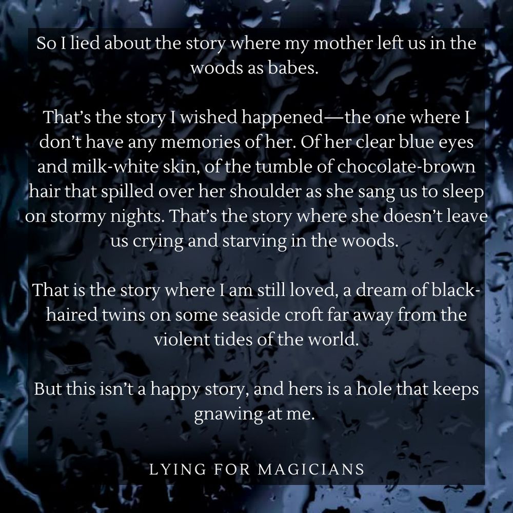 That’s the story I wished happened—the one where I don’t have any memories of her. Of her clear blue eyes and milk-white skin, of the tumble of chocolate-brown hair that spilled over her shoulder as she sang us to sleep on stormy nights. That’s the story where she doesn’t leave us crying and starving in the woods. 