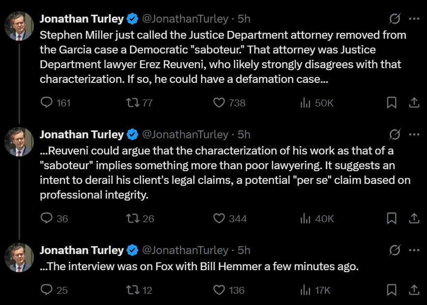 Jonathan Turley
@JonathanTurley
·
5h
Stephen Miller just called the Justice Department attorney removed from the Garcia case a Democratic "saboteur." That attorney was Justice Department lawyer Erez Reuveni, who likely strongly disagrees with that characterization. If so, he could have a defamation case...
Jonathan Turley
@JonathanTurley
·
5h
...Reuveni could argue that the characterization of his work as that of a "saboteur" implies something more than poor lawyering. It suggests an intent to derail his client's legal claims, a potential "per se" claim based on professional integrity.
Jonathan Turley
@JonathanTurley
·
5h
...The interview was on Fox with Bill Hemmer a few minutes ago.