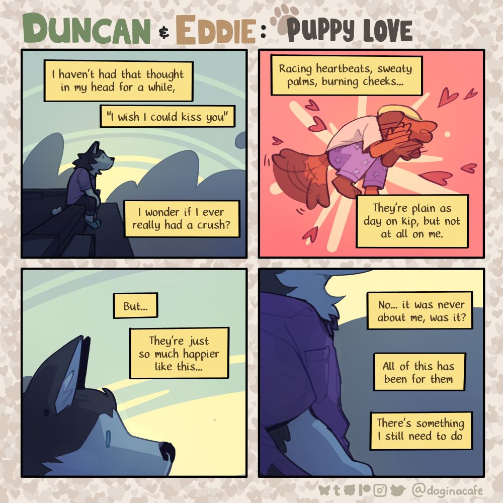 A four panel comic featuring anthropomorphic animals titled "Duncan and Eddie"

Panel 1: A husky is sitting on a rooftop just after the sun has set, thinking to themself. Narration over the panel reads, "I haven't had that thought in my head for a while, 'I wish I could kiss you.' I wonder if I ever really had a crush?

Panel 2: The scene cuts away to a different dog with their face buried in their hands and their tail wagging frantically. The narration continues. "Racing heartbeats, sweaty palms, burning cheeks... They're plain as day on Kip, but not at all on me."

Panel 3: The scene cuts back to the husky, with a close up on their face. The Narration reads, "But... They're just so much happier like this."

Panel 4: The camera continues to pan down until their face is out of frame. The narration concludes, "No... it was never about me, was it? All of this has been for them. There's something I still need to do."