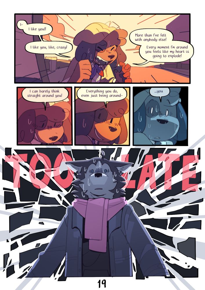 Page 18 : 
A digital comic page featuring colorful, anthropomorphic animals.
Panel 1 : Kip confesses. They are blushing and look very tense
Kip : "I- I like you!!
I like you, like, crazy!
More than I've felt with anybody else!
Every moment I'm around you feels like my heart is going to explode!"
Panel 2 : Kip looks down shyly, smiling and blushing.
Kip : "I can barely think straight around you !"
Panel 3 : Kip slowly starts looking back up.
Kip : "Everything you do, even just being around-"
Panel 4 : Kip finally looks back up at Mason. They immediately stop, shocked.
Kip : "...you"
Panel 5 : Mason is sweating, looking horrified. Behind them, the panel shatters like glass and reads "TOO LATE".