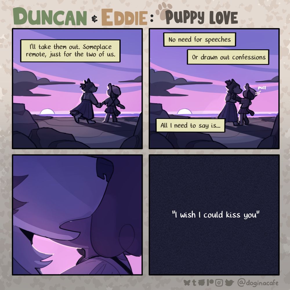 A four panel comic titled, "Duncan and Eddie: Puppy Love" featuring anthropomorphic animals.

Panel 1: Two silhouetted dogs walk together on a beach with a purple sunset. Narration over top this reads, "I'll take them out. Someplace remote, just for the two of us."

Panel 2: The husky silhouette pulls the other dog into them, wrapping their arm around the other's back. The narration continues. "No need for speeches or drawn out confessions. All I need to say is..."

Panel 3: The camera cuts in towards their heads, cropping just below their eyes. The husky leans in with an open mouth towards the other dog's ear as if to say something.

Panel 4: The panel is completely black with light static, with the text "I wish I could kiss you" displayed over the top of it