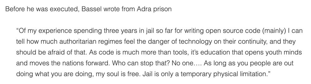 Before he was executed, Bassel Khartabil wrote from Adra prison:

“Of my experience spending three years in jail so far for writing open source code (mainly) I can tell how much authoritarian regimes feel the danger of technology on their continuity, and they should be afraid of that. As code is much more than tools, it’s education that opens youth minds and moves the nations forward. Who can stop that? No one…. As long as you people are out doing what you are doing, my soul is free. Jail is only a temporary physical limitation.”