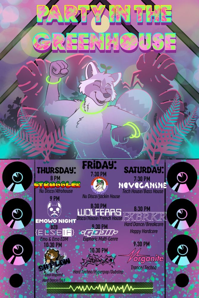 Under title "Party in the Greenhouse," Joy the purple raccoon dancing with glow bracelets and necklace in a greenhouse full of plants. Beneath are speaker graphics with the DJ listing in between as follows.
Thursday 
8 PM Straggler - Nu Disco/Afrohouse
9 PM EmOwO Night B2B ELSEIF - Emo and Emo EDM
10:30 PM SH1-LOW - Emo inspired hard dance/D&B

Friday 
7:30 PM Tokala Macrowolf - Nu Disco/Jackin House
8:30 PM Wolfears - Disco House/French House
9:30 PM Gojii - Euphoric Multi Genre
10:30 PM Gatorkitty - Hard Techno/Hyperpop/Dubstep

Saturday 
7:30 PM Novocanine - Tech House/Bass House
8:30 PM FXBRKR - Hard Dance/Breakcore/Happy Hardcore
3:30 PM Morganite - Trance/Techno