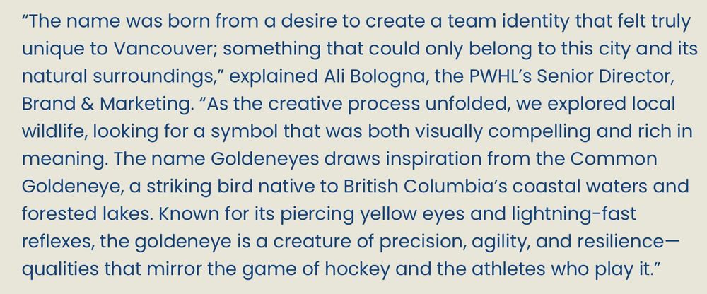 A paragraph from the press release: 
“The name was born from a desire to create a team identity that felt truly unique to Vancouver; something that could only belong to this city and its natural surroundings,” explained Ali Bologna, the PWHL’s Senior Director, Brand & Marketing. “As the creative process unfolded, we explored local wildlife, looking for a symbol that was both visually compelling and rich in meaning. The name Goldeneyes draws inspiration from the Common Goldeneye, a striking bird native to British Columbia’s coastal waters and forested lakes. Known for its piercing yellow eyes and lightning-fast reflexes, the goldeneye is a creature of precision, agility, and resilience—qualities that mirror the game of hockey and the athletes who play it.”