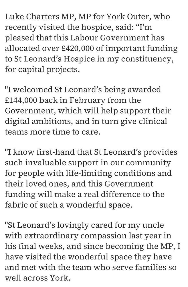 Luke Charters MP, MP for York Outer, who recently visited the hospice, said: "I'm pleased that this Labour Government has allocated over £420,000 of important funding to St Leonard's Hospice in my constituency, for capital projects.
"I welcomed St Leonard's being awarded
£144,000 back in February from the Government, which will help support their digital ambitions, and in turn give clinical teams more time to care.
"I know first-hand that St Leonard's provides such invaluable support in our community for people with life-limiting conditions and their loved ones, and this Government funding will make a real difference to the fabric of such a wonderful space.
"St Leonard's lovingly cared for my uncle with extraordinary compassion last year in his final weeks, and since becoming the MP, I have visited the wonderful space they have and met with the team who serve families so well across York."