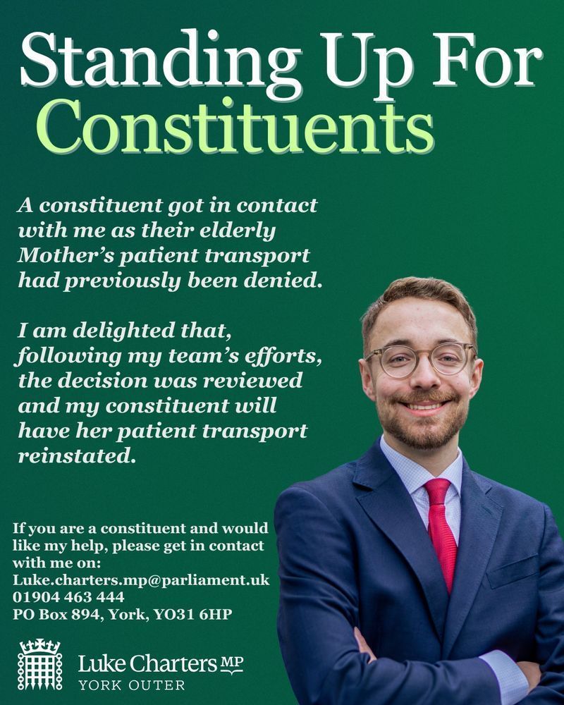A green background with a photo of Luke and the wording: Standing Up For Constituents
A constituent got in contact with me as their elderly
Mother's patient transport had previously been denied.
I am delighted that, following my team's efforts, the decision was reviewed and my constituent will have her patient transport reinstated.
If you are a constituent and would like my help, please get in contact with me on:
Luke.charters.mp@parliament.uk
01904 463 444
PO Box 894, York, Y031 6HP
Luke Charters MP