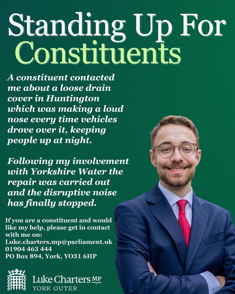 A photo of Luke on a green background with the text:
Standing Up For Constituents
A constituent contacted me about a loose drain cover in Huntington which was making a loud nose every time vehicles drove over it, keeping people up at night.
Following my involvement with Yorkshire Water the repair was carried out and the disruptive noise has finally stopped.
If you are a constituent and would like my help, please get in contact with me on:
Luke.charters.mp@parliament.uk
01904 463 444
PO Box 894, York, Y031 6HP