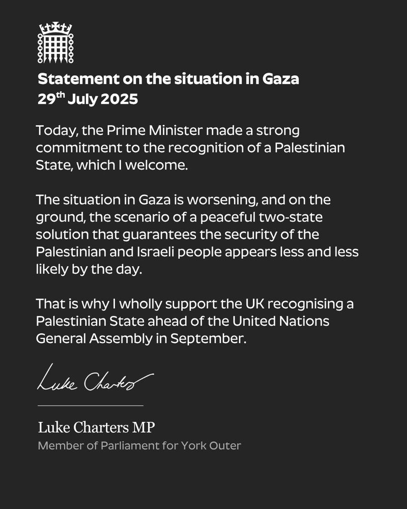 A black graphic with the wording: Today, the Prime Minister made a strong commitment to the recognition of a Palestinian State, which I welcome.

The situation in Gaza is worsening, and on the ground, the scenario of a peaceful two-state solution that guarantees the security of the Palestinian and Israeli people appears less and less likely by the day.

That is why I support the UK recognising a Palestinian State ahead of the United Nations General Assembly in September. and Luke's signature