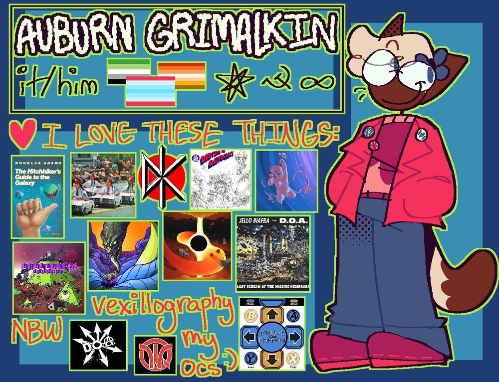 A meet the artist. The OP, depicted as an anthro siamese cat with a bright pink jacket, has its hands in his jacket's pockets and is looking off to the side. Text next to him in a box reads "Auburn Grimalkin, it/him, (aromantic flag, transmasc flag, butch flag), (otherkin star, hammer and sickle, autism infinity sign)." Below that is a heart and the caption "I love these things:" with images of the Hitchhiker's Guide book; the Frankenchrist, Bedtime for Democracy, Backstage, Problem Attic, Psycho Delicacy, Multiverses, and Last Scream Of The Missing Neighbors album covers; the Dead Kennedys, D.O.A., Worm Quartet, and Regdar and the Fighters logos; as well as NBW (for the band Nuclear Bubble Wrap), vexillography, and "my ocs :)" written out in lieu of a logo. 
