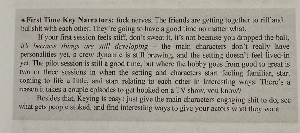 * First Time Key Narrators: fuck nerves. The friends are getting together to riff and bullshit with each other. They're going to have a good time no matter what.
If your first session feels stiff, don't sweat it, it's not because you dropped the ball, it's because things are still developing - the main characters don't really have personalities yet, a crew dynamic is still brewing, and the setting doesn't feel lived-in yet. The pilot session is still a good time, but where the hobby goes from good to great is two or three sessions in when the setting and characters start feeling familiar, start coming to life a little, and start relating to each other in interesting ways. There's a reason it takes a couple episodes to get hooked on a TV show, you know?
Besides that, Keying is easy: just give the main characters engaging shit to do, see what gets people stoked, and find interesting ways to give your actors what they want.