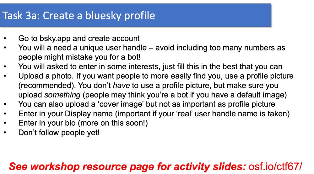 Task 3a: Create a bluesky profile
• Go to bsky.app and create account
• You will a need a unique user handle – avoid including too many numbers as
people might mistake you for a bot!
• You will asked to enter in some interests, just fill this in the best that you can
• Upload a photo. If you want people to more easily find you, use a profile picture
(recommended). You don’t have to use a profile picture, but make sure you
upload something (people may think you’re a bot if you have a default image)
• You can also upload a ‘cover image’ but not as important as profile picture
• Enter in your Display name (important if your ‘real’ user handle name is taken)
• Enter in your bio (more on this soon!)
• Don’t follow people yet!