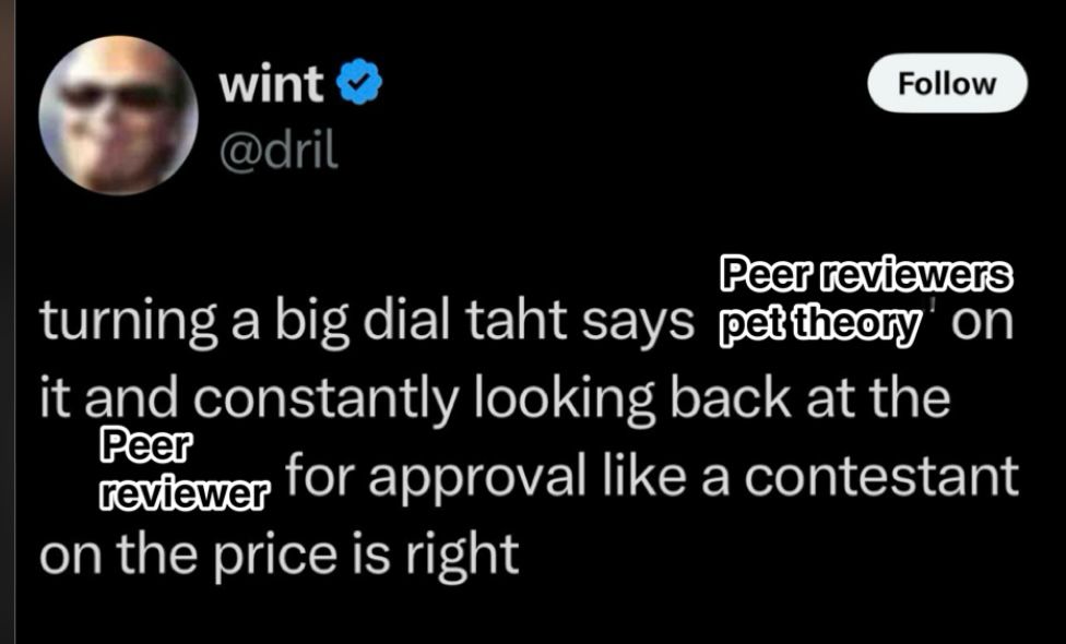 A screenshot shot of a dril tweet that says ‘turning a big dial that says peer reviewers pet theory on it and constantly looking back at the peer reviewer for approval like a contestant on the price is right 