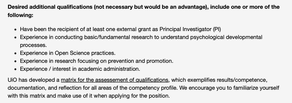 Desired additional qualifications (not necessary but would be an advantage), include one or more of the following:

Have been the recipient of at least one external grant as Principal Investigator (PI)
Experience in conducting basic/fundamental research to understand psychological developmental processes.
Experience in Open Science practices.
Experience in research focusing on prevention and promotion. 
Experience / interest in academic administration.
UiO has developed a matrix for the assessement of qualifications, which exemplifies results/competence, documentation, and reflection for all areas of the competency profile. We encourage you to familiarize yourself with this matrix and make use of it when applying for the position.