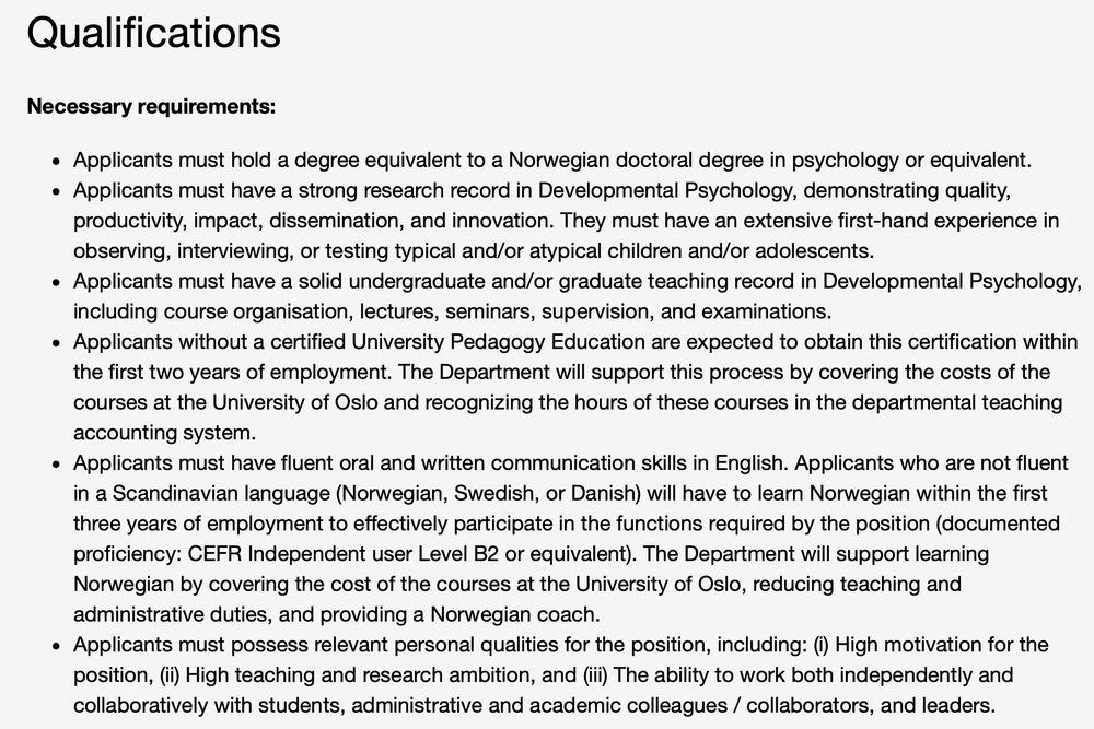 Qualifications 

Necessary requirements:

Applicants must hold a degree equivalent to a Norwegian doctoral degree in psychology or equivalent.
Applicants must have a strong research record in Developmental Psychology, demonstrating quality, productivity, impact, dissemination, and innovation. They must have an extensive first-hand experience in observing, interviewing, or testing typical and/or atypical children and/or adolescents. 
Applicants must have a solid undergraduate and/or graduate teaching record in Developmental Psychology, including course organisation, lectures, seminars, supervision, and examinations.
Applicants without a certified University Pedagogy Education are expected to obtain this certification within the first two years of employment. The Department will support this process by covering the costs of the courses at the University of Oslo and recognizing the hours of these courses in the departmental teaching accounting system.
Applicants must have fluent oral and written communication skills in English. Applicants who are not fluent in a Scandinavian language (Norwegian, Swedish, or Danish) will have to learn Norwegian within the first three years of employment to effectively participate in the functions required by the position (documented proficiency: CEFR Independent user Level B2 or equivalent). The Department will support learning Norwegian by covering the cost of the courses at the University of Oslo, reducing teaching and administrative duties, and providing a Norwegian coach.
Applicants must possess relevant personal qualities for the position, including: (i) High motivation for the position, (ii) High teaching and research ambition, and (iii) The ability to work both independently and collaboratively with students, administrative and academic colleagues / collaborators, and leaders.