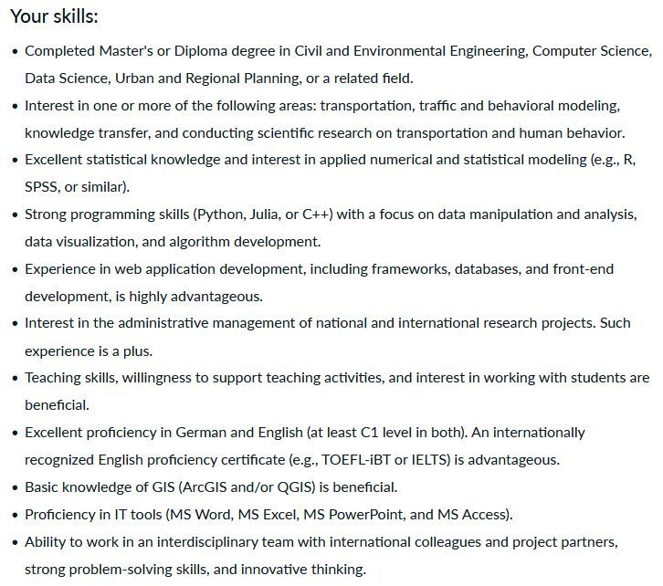 screenshot of job posting with list of skills:
Your skills:
    Completed Master's or Diploma degree in Civil and Environmental Engineering, Computer Science, Data Science, Urban and Regional Planning, or a related field.
    Interest in one or more of the following areas: transportation, traffic and behavioral modeling, knowledge transfer, and conducting scientific research on transportation and human behavior.
    Excellent statistical knowledge and interest in applied numerical and statistical modeling (e.g., R, SPSS, or similar).
    Strong programming skills (Python, Julia, or C++) with a focus on data manipulation and analysis, data visualization, and algorithm development.
    Experience in web application development, including frameworks, databases, and front-end development, is highly advantageous.
    Interest in the administrative management of national and international research projects. Such experience is a plus.
    Teaching skills, willingness to support teaching activities, and interest in working with students are beneficial.
    Excellent proficiency in German and English (at least C1 level in both). An internationally recognized English proficiency certificate (e.g., TOEFL-iBT or IELTS) is advantageous.
    Basic knowledge of GIS (ArcGIS and/or QGIS) is beneficial.
    Proficiency in IT tools (MS Word, MS Excel, MS PowerPoint, and MS Access).
    Ability to work in an interdisciplinary team with international colleagues and project partners, strong problem-solving skills, and innovative thinking.
