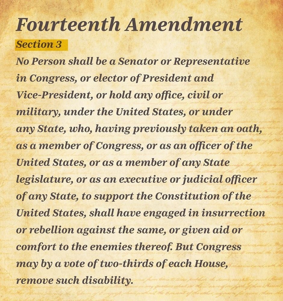Fourteenth Amendment
Section 3
No person shall be a Senator or Representative in Congress, or elector of President and Vice-President, or hold any office, civil or military, under the United States, or under any State, who, having previously taken an oath as a member of Congress, or as an officer of the United States, or as a member of any State legislature, or as an executive or judicial officer of any State, to support the Constitution of the United States, shall have engaged in insurrection or rebellion against the same, or given aid or comfort to the enemies thereof. But Congress may by a vote of two-thirds of each House, remove such disability. 