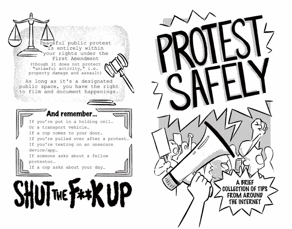 Peaceful public protest is entirely within your rights under the First. Amendment
(though it does not protect
"unlawful activity,"
property damage and
i.e. assault)
As long as it's a designated public space, you have the right to film and document happenings.
And remember...
If you're put in a holding cell...
Or a transport vehicle...
If a cop comes
to your door...
If you're pulled over after a protest...
If you're texting
on an unsecure
device/app...
If someone
asks about a
fellow
protestor...
If a cop
asks
about your day...
Shut the fuck up
Protect Safely
A Brief
Collection of tips from around the internet