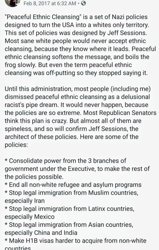 Feb 8, 2017 at 6:32 AM
"Peaceful Ethnic Cleansing" is a set of Nazi policies designed to turn the USA into a whites only territory.
This set of policies was designed by Jeff Sessions.
Most sane white people would never accept ethnic cleansing, because they know where it leads. Peaceful ethnic cleansing softens the message, and boils the frog slowly. But even the term peaceful ethnic cleansing was off-putting so they stopped saying it.
Until this administration, most people (including me) dismissed peaceful ethnic cleansing as a delusional racist's pipe dream. It would never happen, because the policies are so extreme. Most Republican Senators think this plan is crazy. But almost all of them are spineless, and so will confirm Jeff Sessions, the architect of these policies. Here are some of the policies:
* Consolidate power from the 3 branches of government under the Executive, to make the rest of the policies possible.
* End all non-white refugee and asylum programs
* Stop legal immigration from Muslim countries, especially Iran
* Stop legal immigration from Latinx countries, especially Mexico
* Stop legal immigration from Asian countries, especially China and India
* Make H1B visas harder to acquire from non-white
colintriac