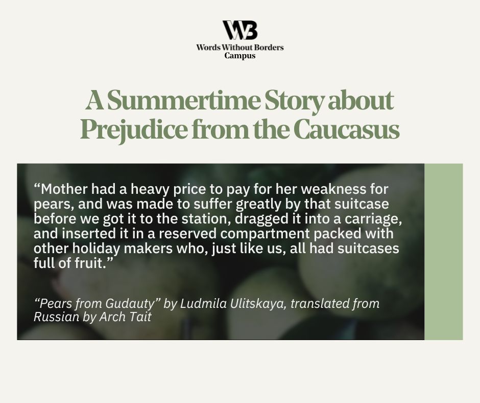 A Summertime Story about Prejudice from the Caucasus
 
“Mother had a heavy price to pay for her weakness for pears, and was made to suffer greatly by that suitcase before we got it to the station, dragged it into a carriage, and inserted it in a reserved compartment packed with other holiday makers who, just like us, all had suitcases full of fruit.”

“Pears from Gudauty” by Ludmila Ulitskaya, translated from Russian by Arch Tait