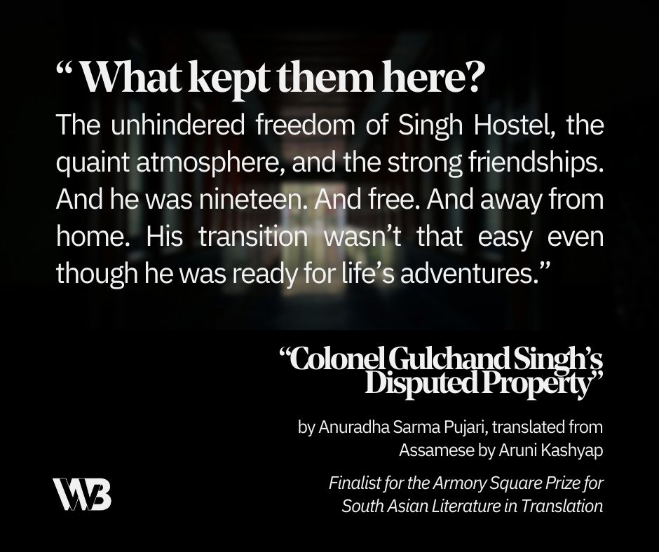 A long illuminated hallway with the text “'Colonel Gulchand Singh’s Disputed Property' by Anuradha Sarma Pujari, translated from Assamese by Aruni Kashyap. Finalist for the Armory Square Prize for South Asian Literature in Translation” and the quote “What kept them here? The unhindered freedom of Singh Hostel, the quaint atmosphere, and the strong friendships. And he was nineteen. And free. And away from home. His transition wasn’t that easy even though he was ready for life’s adventures.”