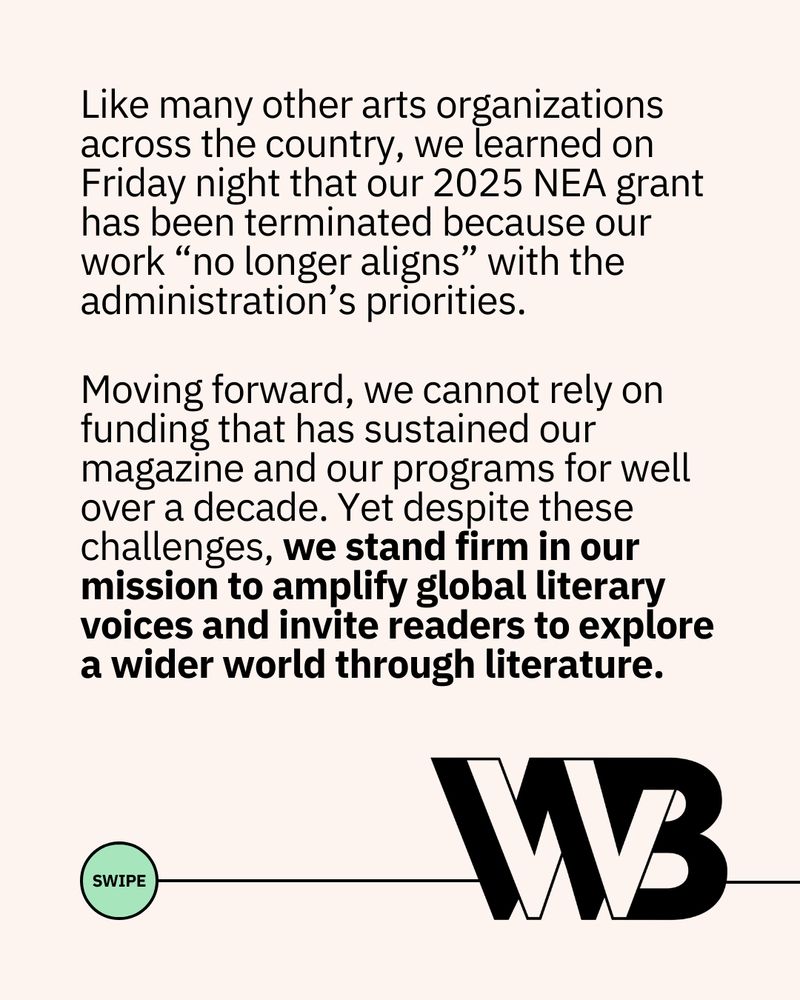 The following text, above a green circle reading "swipe" connected to the WWB logo through a line: 

"Like many other arts organizations across the country, we learned on Friday night that our 2025 NEA grant has been terminated because our work “no longer aligns” with the administration’s priorities.

Moving forward, we cannot rely on funding that has sustained our magazine and our programs for well over a decade. Yet despite these challenges, we stand firm in our mission to amplify global literary voices and invite readers to explore a wider world through literature."