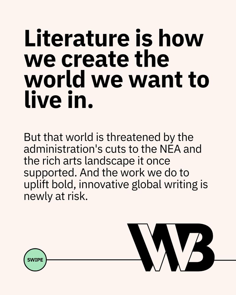 The following text, above a green circle reading "swipe" connected to the WWB logo through a line: 

"Literature is how we create the world we want to live in. But that world is threatened by the administration's cuts to the NEA and the rich arts landscape it once supported. And the work we do to uplift bold, innovative global writing is newly at risk."