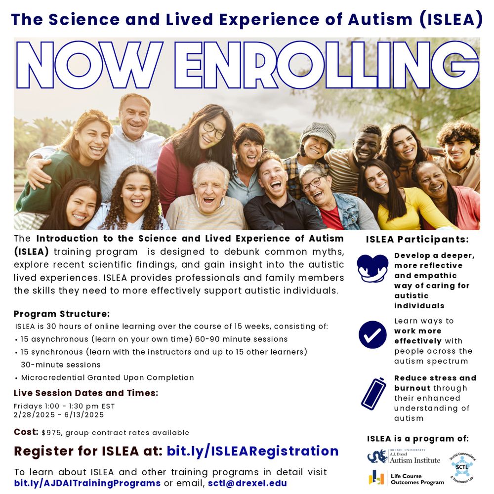 Flyer for the Introduction to the Science and Lived Experience of Autism (ISLEA) training program. The ISLEA training program is now enrolling. ISLEA is a training program designed to debunk common myths, explore recent scientific findings, and gain insight into the autistic lived experiences. ISLEA provides professionals and family members the skills they need to more effectively support autistic individuals. ISLEA participants will: 1) develop a deeper, more reflective and empathetic way of caring for autistic individuals; 2) learn ways to work more effectively with people across the autism spectrum; and 3) reduce stress and burnout through their enhanced understanding of autism. The program consists of 30 hours of online learning over 15 weeks, consisting of: a) 15 asynchronous (or learn on your own time) 60-to-90-minute sessions; b) 15 synchronous (or learn with the instructors and up to 15 other learners) 30-minute sessions; and c) a microcredential granted upon completion. Registration is now open until Monday February 24th at 5 pm with live-sessions starting Friday February 28th. Sessions run through June 13th, 2025. Registration into the course costs $975 per person. Group contract rates are also available. You can register for ISLEA at bit.ly/ISLEARegistration. You can learn about ISLEA and other training programs in detail at bit.ly/AJDAITrainingPrograms or email sctl@drexel.edu (sctl at drexel dot edu).  