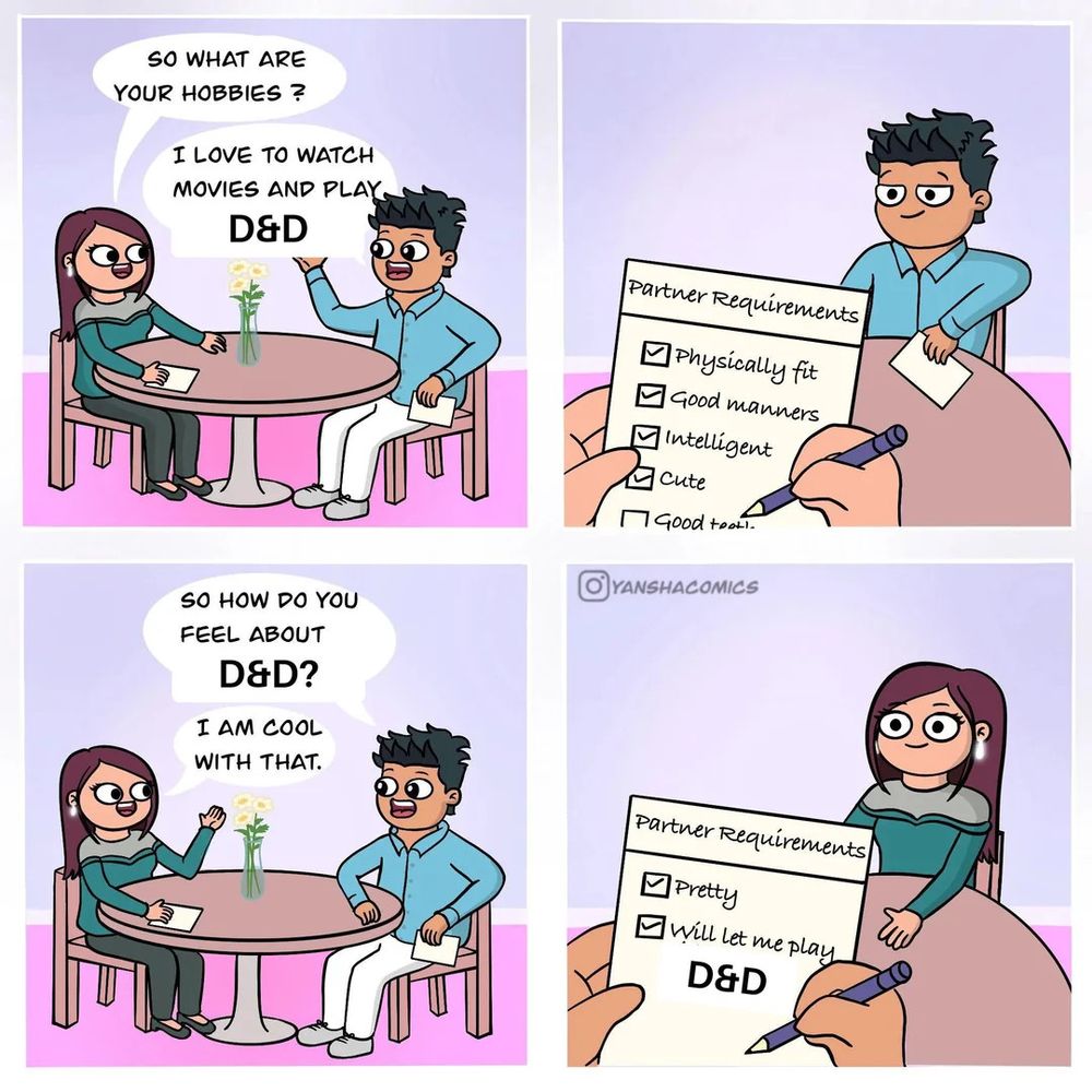 Meme comic of two people on the date. In the first frame, the woman asks “So what are your hobbies?” and the man answers “I love to watch movies and play D&D”. The next frame shows the woman’s checklist which says “Partner Requirements: Physically fit, good manners, intelligent, cute…” The next frame shows them back on the date, the man says “So how do you feel about D&D” and the woman responds “I am cool with that”. The last slide shows the mans checklist which says "Partner requirements: Pretty, Will let me play D&D” with both requirements checked off. 