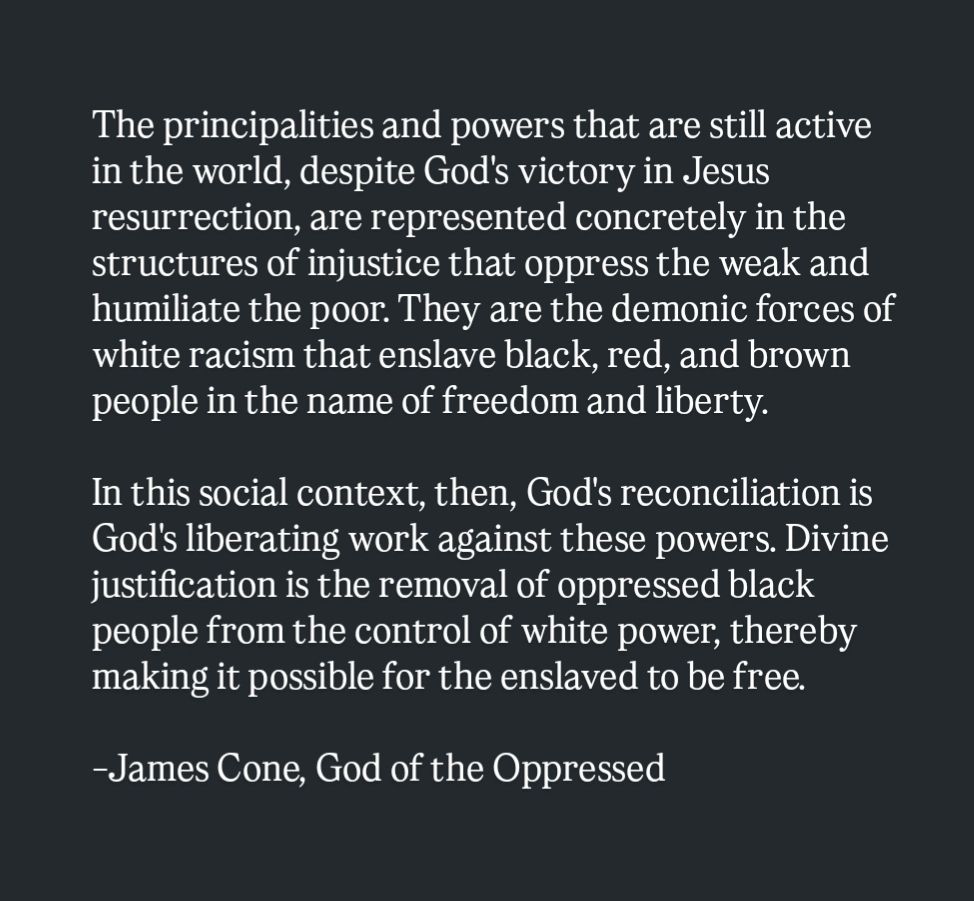 The principalities and powers that are still active in the world, despite God's victory in Jesus resurrection, are represented concretely in the structures of injustice that oppress the weak and humiliate the poor. They are the demonic forces of white racism that enslave black, red, and brown people in the name of freedom and liberty.

In this social context, then, God's reconciliation is God's liberating work against these powers. Divine justification is the removal of oppressed black people from the control of white power, thereby making it possible for the enslaved to be free.

-James Cone, God of the Oppressed